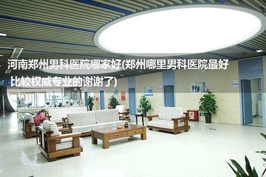 河南郑州男科医院哪家好(郑州哪里男科医院最好 比较权威专业的谢谢了)