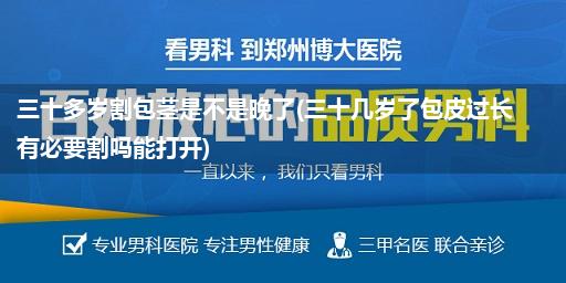 三十多岁割包茎是不是晚了(三十几岁了包皮过长有必要割吗能打开)