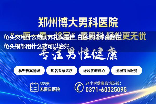 龟头炎用什么药调养礼貌最佳_白色念珠球菌起在龟头根部用什么药可以治好