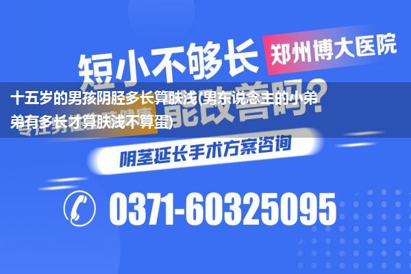 十五岁的男孩阴胫多长算肤浅(男东说念主的小弟弟有多长才算肤浅不算蛋)