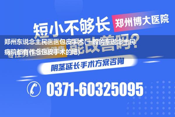 郑州东说念主民医医包皮手术(一般的东说念主民病院都有作念包皮手术的吧)