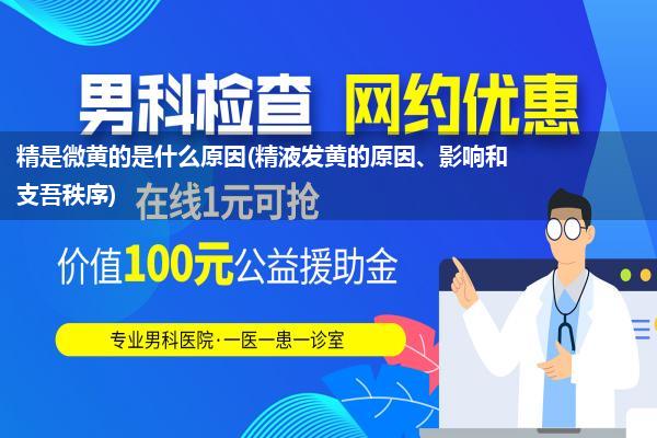 精是微黄的是什么原因(精液发黄的原因、影响和支吾秩序)